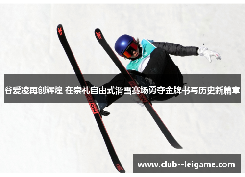 谷爱凌再创辉煌 在崇礼自由式滑雪赛场勇夺金牌书写历史新篇章