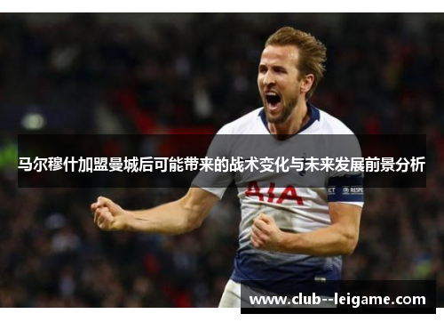 马尔穆什加盟曼城后可能带来的战术变化与未来发展前景分析 马尔穆什加盟曼城后可能带来的战术变化与未来发展前景分析
