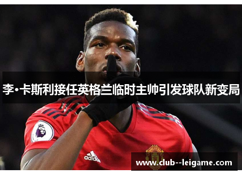 李·卡斯利接任英格兰临时主帅引发球队新变局 李·卡斯利接任英格兰临时主帅引发球队新变局