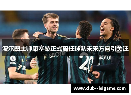 波尔图主帅康塞桑正式离任球队未来方向引关注 波尔图主帅康塞桑正式离任球队未来方向引关注