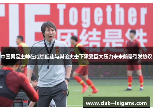 中国男足主帅在成绩低迷与舆论夹击下承受巨大压力未来前景引发热议 中国男足主帅在成绩低迷与舆论夹击下承受巨大压力未来前景引发热议