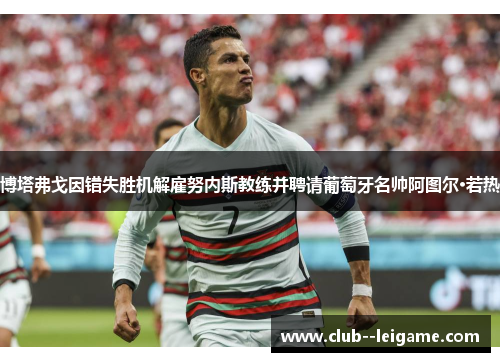 博塔弗戈因错失胜机解雇努内斯教练并聘请葡萄牙名帅阿图尔·若热 博塔弗戈因错失胜机解雇努内斯教练并聘请葡萄牙名帅阿图尔·若热