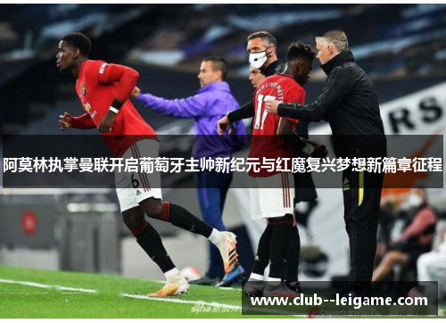 阿莫林执掌曼联开启葡萄牙主帅新纪元与红魔复兴梦想新篇章征程
