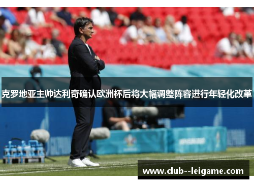克罗地亚主帅达利奇确认欧洲杯后将大幅调整阵容进行年轻化改革